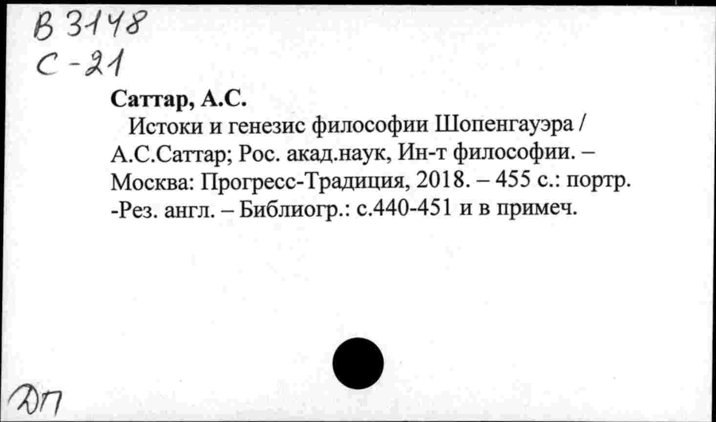 ﻿в
С-М
Саттар, А.С.
Истоки и генезис философии Шопенгауэра / А.С.Саттар; Рос. акад.наук, Ин-т философии. -Москва: Прогресс-Традиция, 2018. - 455 с.: портр. -Рез. англ. - Библиогр.: с.440-451 и в примеч.
